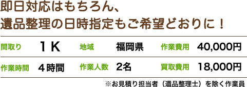 即日対応はもちろん、 遺品整理の日時指定もご希望どおりに!間取り1K 地域福岡県 作業費用40,000円 作業時間4時間 作業人数2名 買取費用18,000円 ※お見積り担当者(遺品整理士)を除く作業員