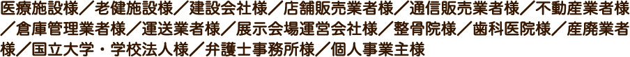 医療施設様/老健施設様/建設会社様/店舗販売業者様/通信販売業者様/不動産業者様/倉庫管理業者様/運送業者様/展示会場運営会社様/整骨院様/歯科医院様/産廃業者様/国立大学・学校法人様/弁護士事務所様/個人事業主様