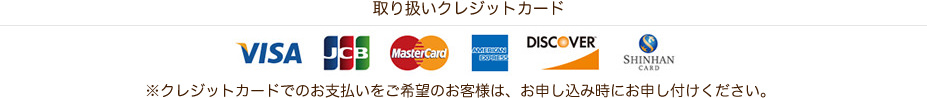 取り扱いクレジットカード VISA JCB MasterCard AMERICAN EXPRESS DISCOVER SHINHANCARD ※クレジットカードでのお支払いをご希望のお客様は、お申し込み時にお申し付けください。